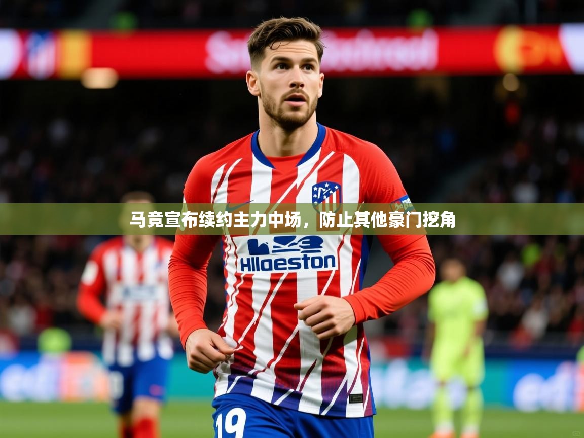 2025米兰体育官方客户端下载马竞宣布续约主力中场，防止其他豪门挖角