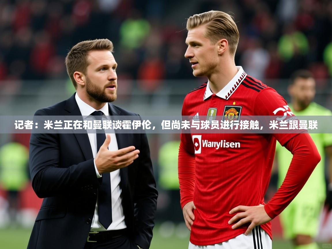 2025米兰体育下载记者：米兰正在和曼联谈霍伊伦，但尚未与球员进行接触，米兰跟曼联