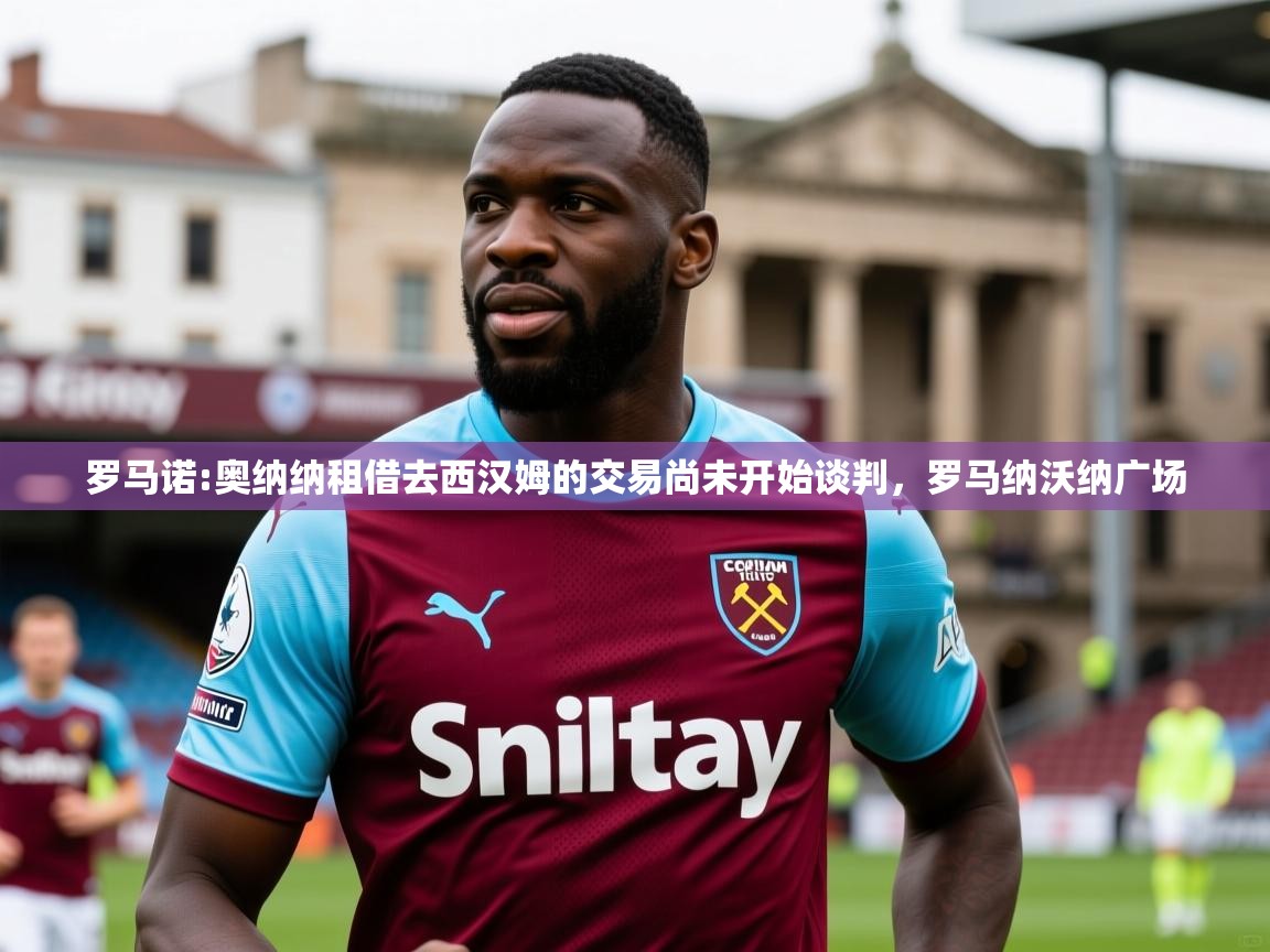 2025米兰体育官网入口罗马诺:奥纳纳租借去西汉姆的交易尚未开始谈判，罗马纳沃纳广场  第3张