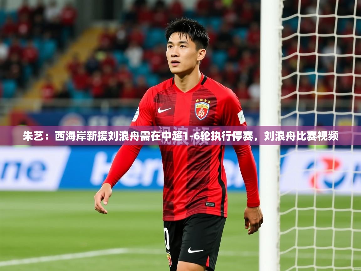 2025米兰体育官方客户端下载朱艺：西海岸新援刘浪舟需在中超1-6轮执行停赛，刘浪舟比赛视频