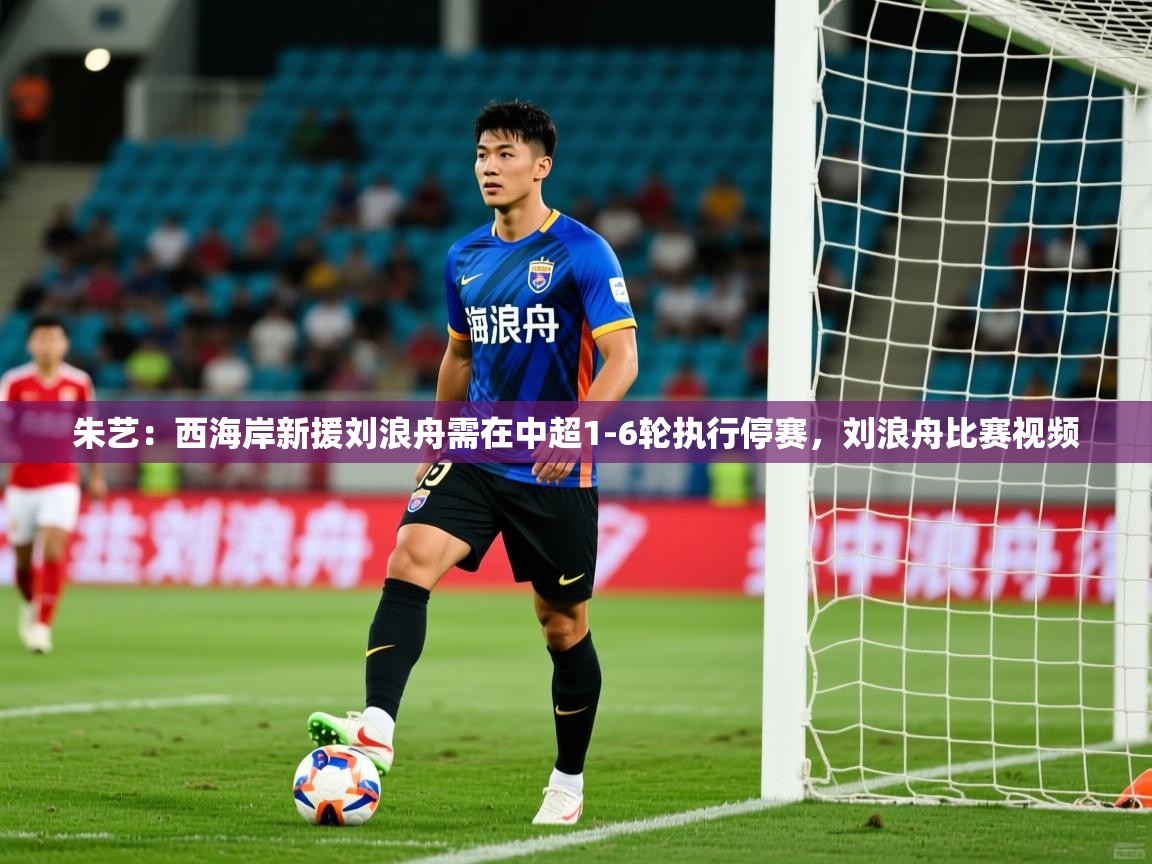 2025米兰体育官方客户端下载朱艺:西海岸新援刘浪舟需在中超1-6轮执行停赛,刘浪舟比赛视频 第2张