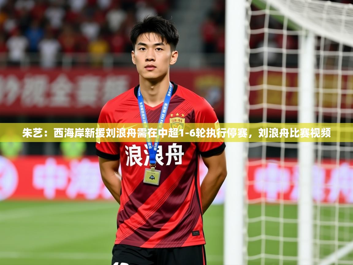 2025米兰体育官方客户端下载朱艺:西海岸新援刘浪舟需在中超1-6轮执行停赛,刘浪舟比赛视频 第3张