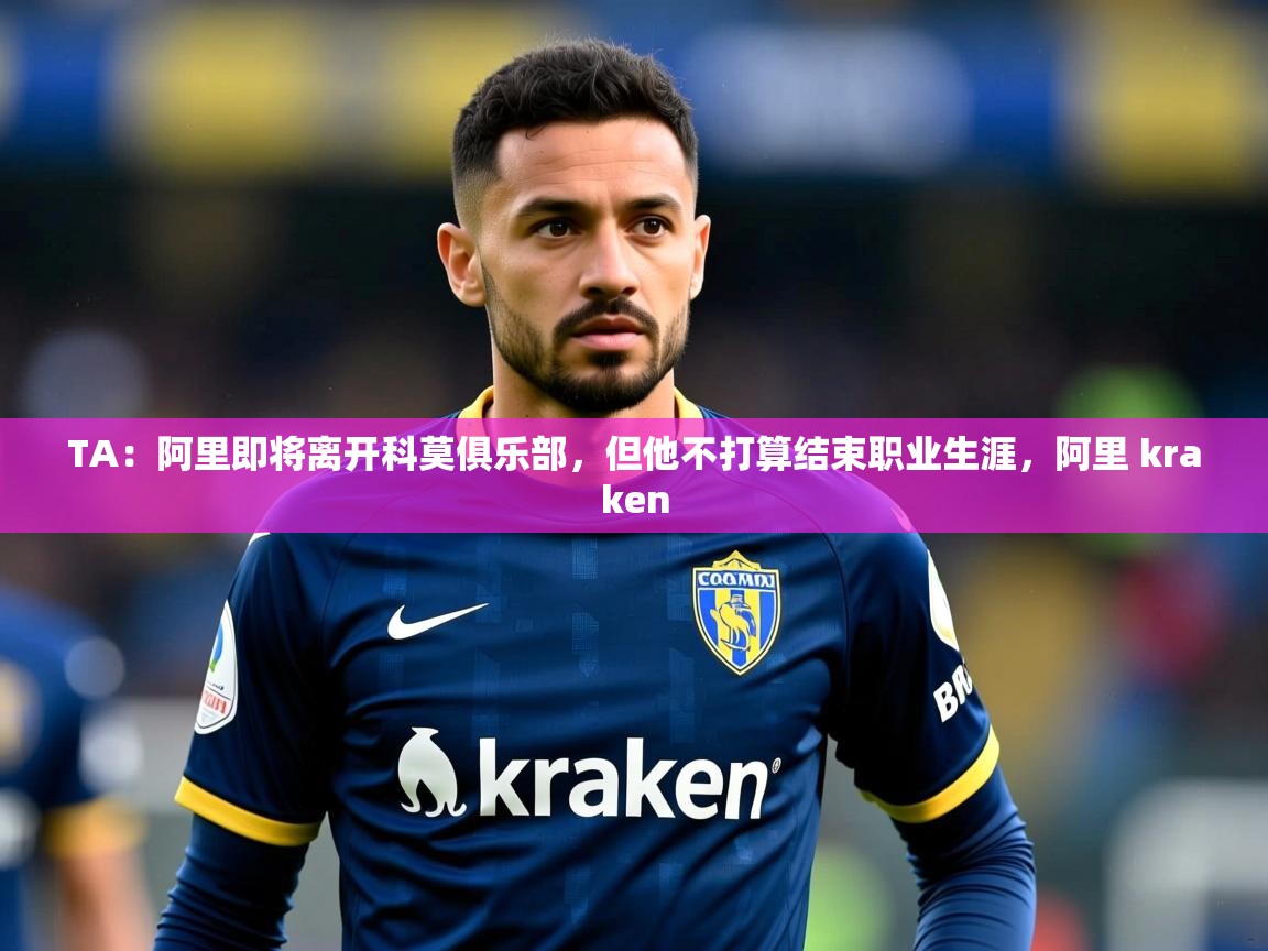 2025米兰体育下载TA：阿里即将离开科莫俱乐部，但他不打算结束职业生涯，阿里 kraken